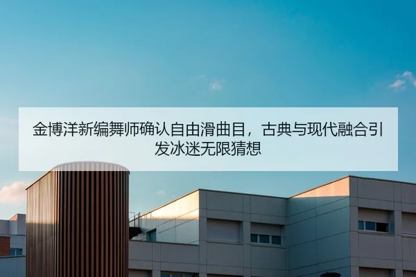 金博洋新编舞师确认自由滑曲目，古典与现代融合引发冰迷无限猜想